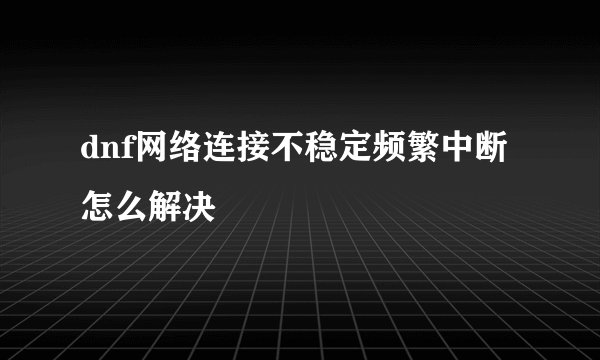 dnf网络连接不稳定频繁中断怎么解决