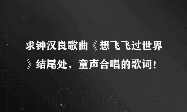 求钟汉良歌曲《想飞飞过世界》结尾处，童声合唱的歌词！