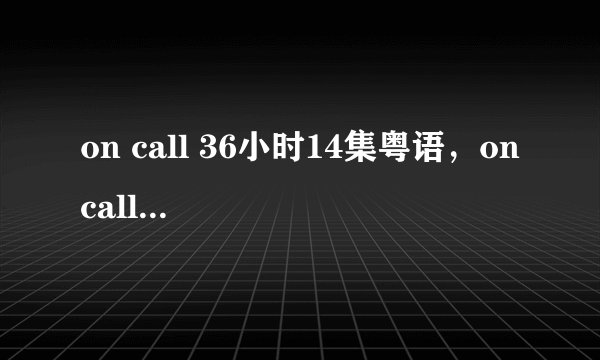 on call 36小时14集粤语,on call 36小时14集国语