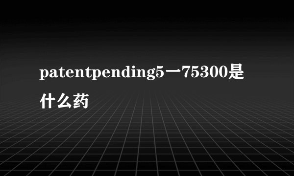 patentpending5一75300是什么药