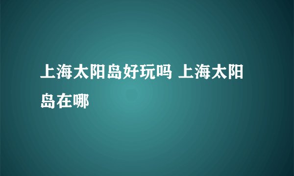 上海太阳岛好玩吗 上海太阳岛在哪