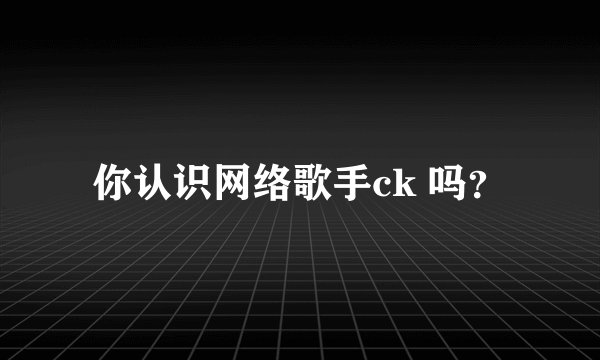 你认识网络歌手ck 吗？