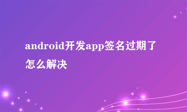 android开发app签名过期了怎么解决
