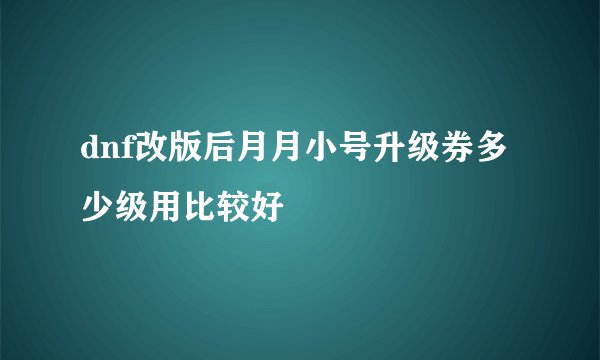 dnf改版后月月小号升级券多少级用比较好