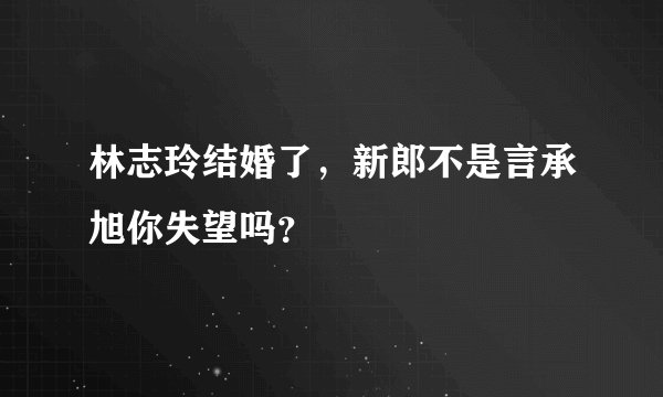 林志玲结婚了，新郎不是言承旭你失望吗？