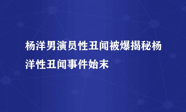 杨洋男演员性丑闻被爆揭秘杨洋性丑闻事件始末