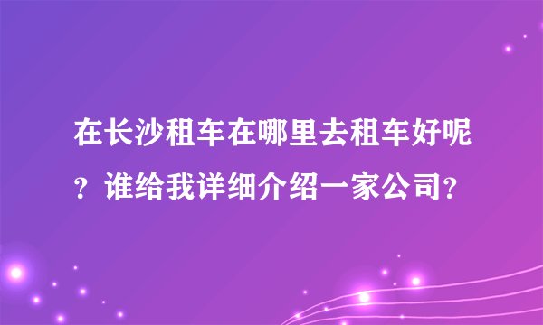 在长沙租车在哪里去租车好呢?谁给我详细介绍一家公司?