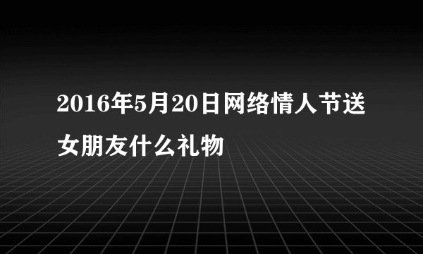 2016年5月20日网络情人节送女朋友什么礼物