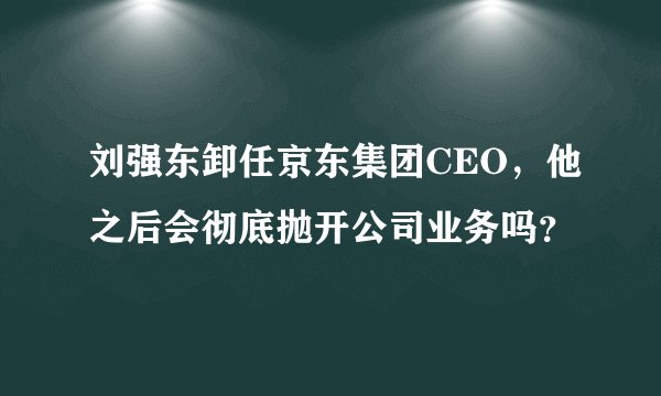 刘强东卸任京东集团CEO,他之后会彻底抛开公司业务吗?