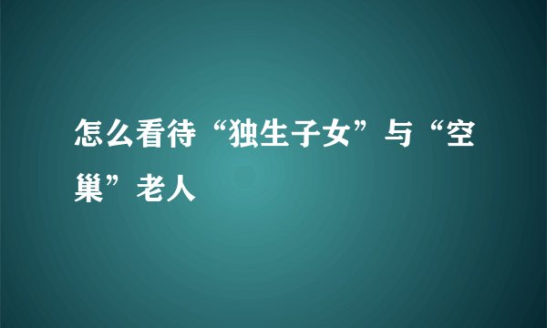 怎么看待“独生子女”与“空巢”老人