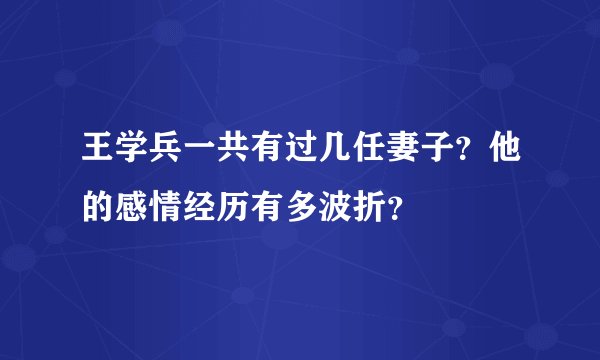 王学兵一共有过几任妻子？他的感情经历有多波折？