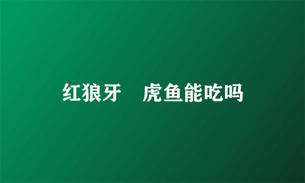 红狼牙鰕虎鱼能吃吗