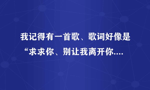 我记得有一首歌、歌词好像是“求求你、别让我离开你......”这是什么歌