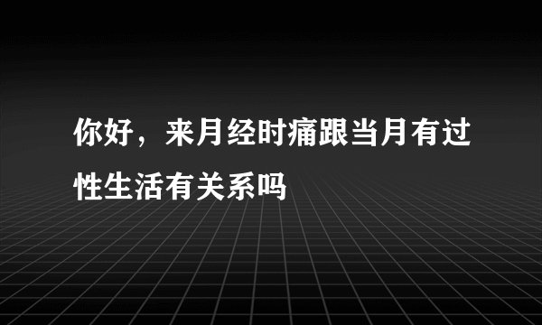 你好，来月经时痛跟当月有过性生活有关系吗