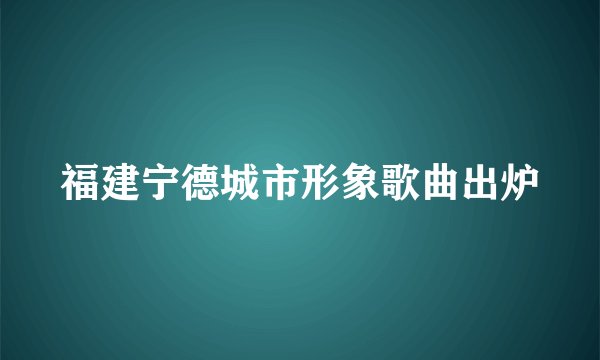福建宁德城市形象歌曲出炉