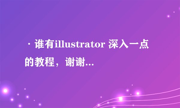 ·谁有illustrator 深入一点的教程，谢谢了。我自己找了好久没找到，（好的话还可以加分）