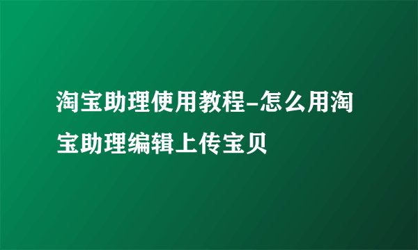 淘宝助理使用教程-怎么用淘宝助理编辑上传宝贝