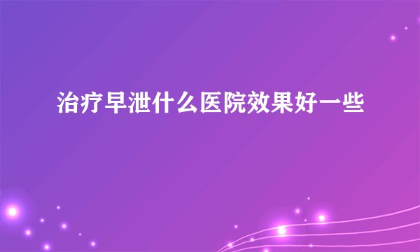 治疗早泄什么医院效果好一些