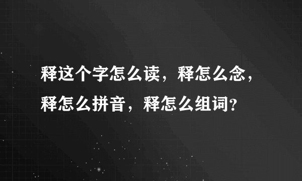 释这个字怎么读,释怎么念,释怎么拼音,释怎么组词?