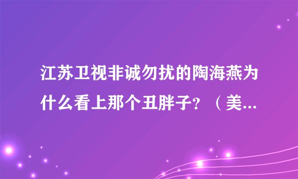 江苏卫视非诚勿扰的陶海燕为什么看上那个丑胖子？（美女请进）