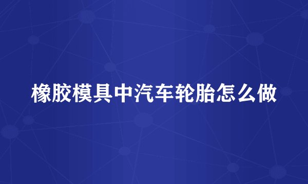 橡胶模具中汽车轮胎怎么做