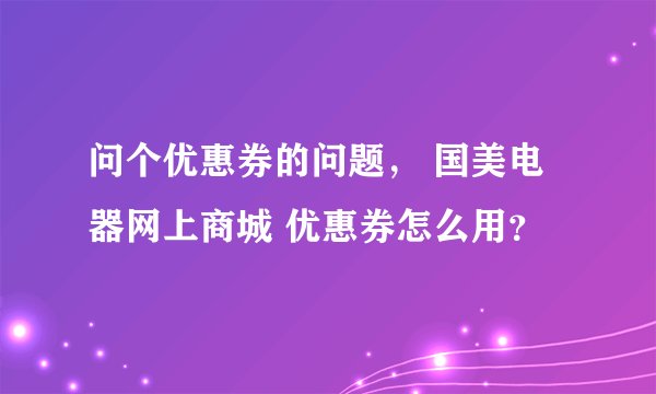 问个优惠券的问题， 国美电器网上商城 优惠券怎么用？