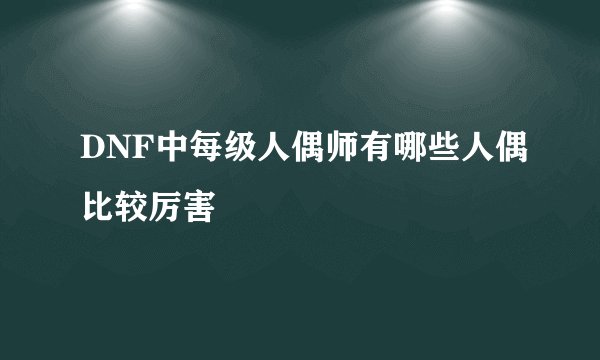 DNF中每级人偶师有哪些人偶比较厉害