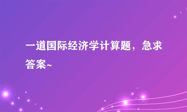 一道国际经济学计算题，急求答案~
