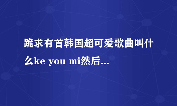 跪求有首韩国超可爱歌曲叫什么ke you mi然后一直重复这一句