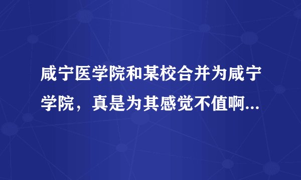 咸宁医学院和某校合并为咸宁学院，真是为其感觉不值啊，是不是啊？