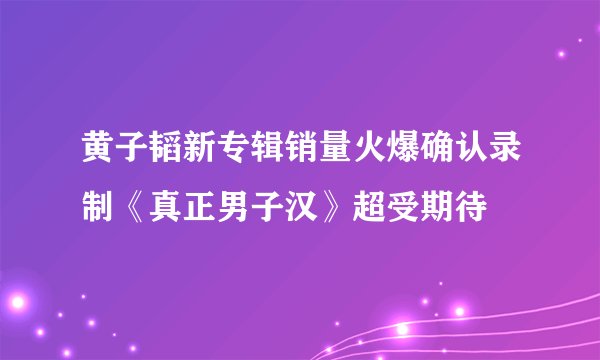 黄子韬新专辑销量火爆确认录制《真正男子汉》超受期待