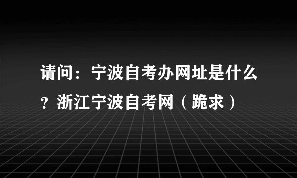 请问：宁波自考办网址是什么？浙江宁波自考网（跪求）