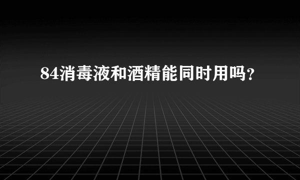 84消毒液和酒精能同时用吗？