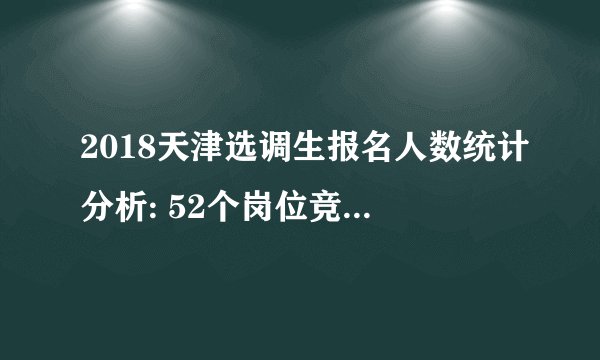 2018天津选调生报名人数统计分析: 52个岗位竞争比例较小，不足开考比例【截至30日10时】