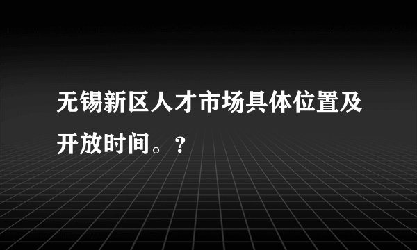 无锡新区人才市场具体位置及开放时间。？