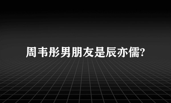 周韦彤男朋友是辰亦儒?