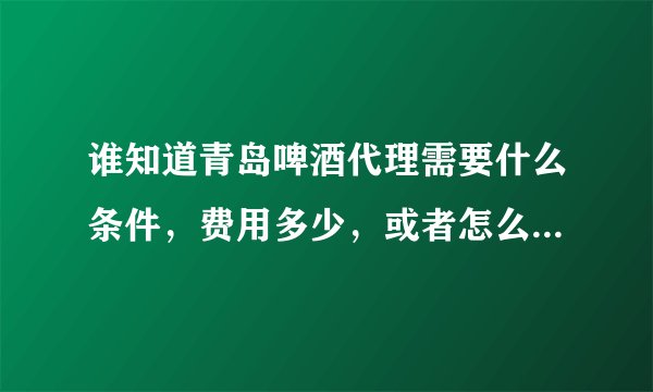 谁知道青岛啤酒代理需要什么条件,费用多少,或者怎么联系区域的业务,谢谢了