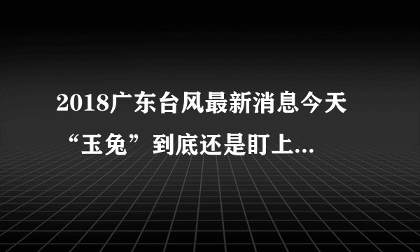 2018广东台风最新消息今天 “玉兔”到底还是盯上了广东海南