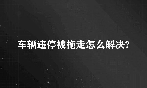 车辆违停被拖走怎么解决?