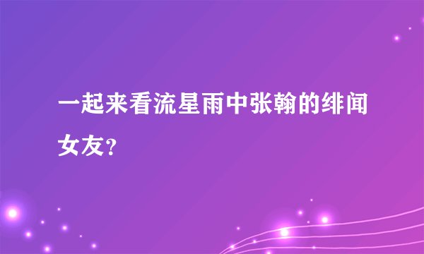 一起来看流星雨中张翰的绯闻女友?
