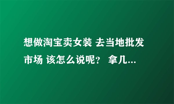 想做淘宝卖女装 去当地批发市场 该怎么说呢? 拿几件呀 ,什么尺码呀 ,多少批 之类的呀,
