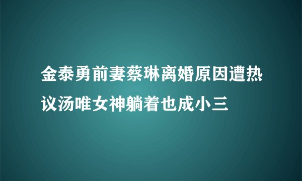金泰勇前妻蔡琳离婚原因遭热议汤唯女神躺着也成小三