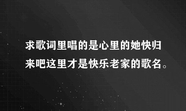 求歌词里唱的是心里的她快归来吧这里才是快乐老家的歌名。