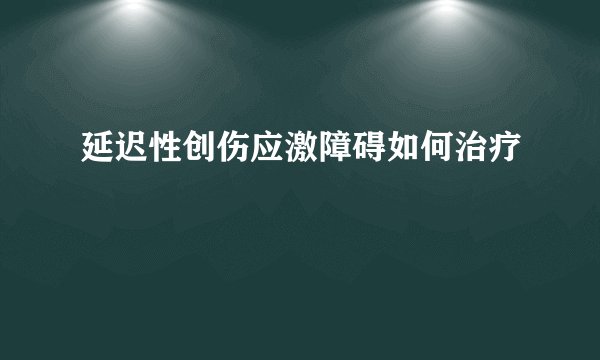 延迟性创伤应激障碍如何治疗
