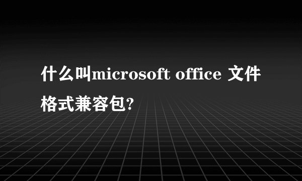 什么叫microsoft office 文件格式兼容包?