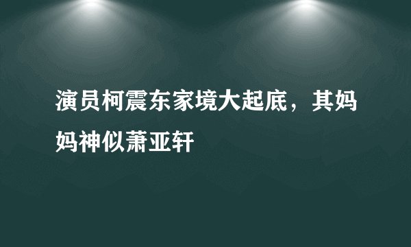 演员柯震东家境大起底，其妈妈神似萧亚轩