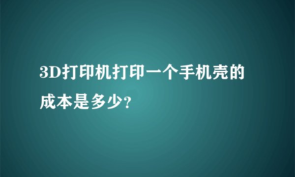 3D打印机打印一个手机壳的成本是多少？