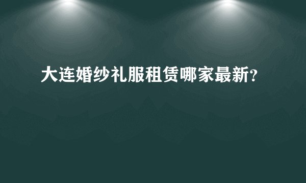 大连婚纱礼服租赁哪家最新？