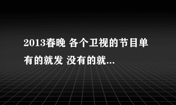 2013春晚 各个卫视的节目单 有的就发 没有的就过 谢谢啦