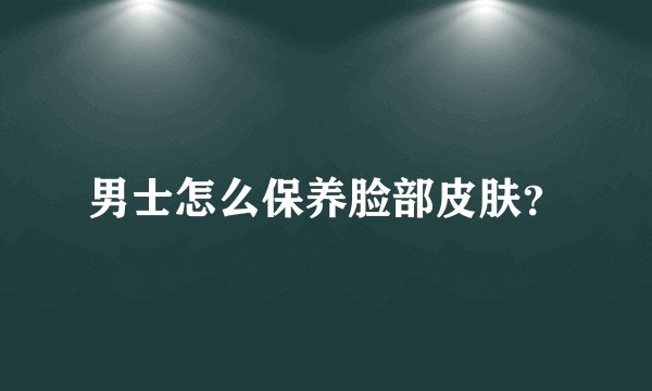 男士怎么保养脸部皮肤？